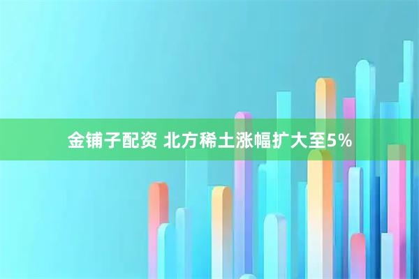 金铺子配资 北方稀土涨幅扩大至5%