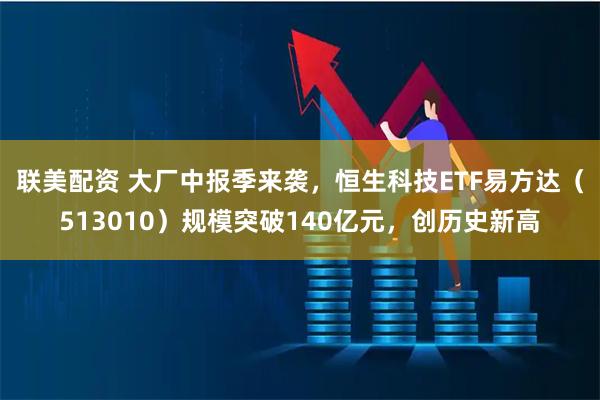 联美配资 大厂中报季来袭，恒生科技ETF易方达（513010）规模突破140亿元，创历史新高