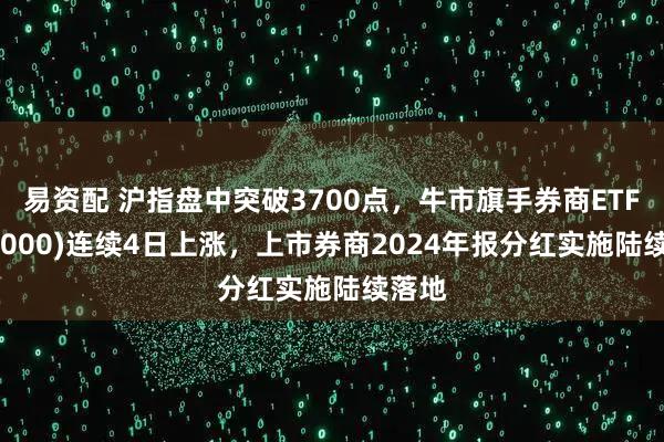 易资配 沪指盘中突破3700点，牛市旗手券商ETF(512000)连续4日上涨，上市券商2024年报分红实施陆续落地
