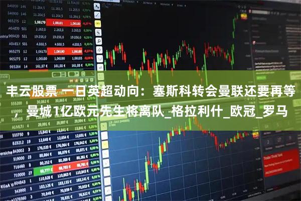 丰云股票 一日英超动向：塞斯科转会曼联还要再等，曼城1亿欧元先生将离队_格拉利什_欧冠_罗马