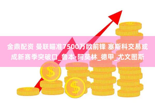 金鼎配资 曼联瞄准7500万欧前锋 塞斯科交易或成新赛季突破口_鲁本·阿莫林_德甲_尤文图斯