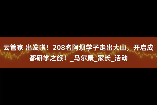 云管家 出发啦！208名阿坝学子走出大山，开启成都研学之旅！_马尔康_家长_活动