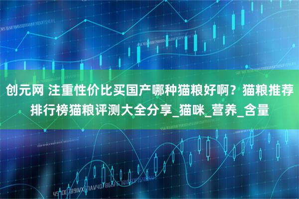 创元网 注重性价比买国产哪种猫粮好啊？猫粮推荐排行榜猫粮评测大全分享_猫咪_营养_含量
