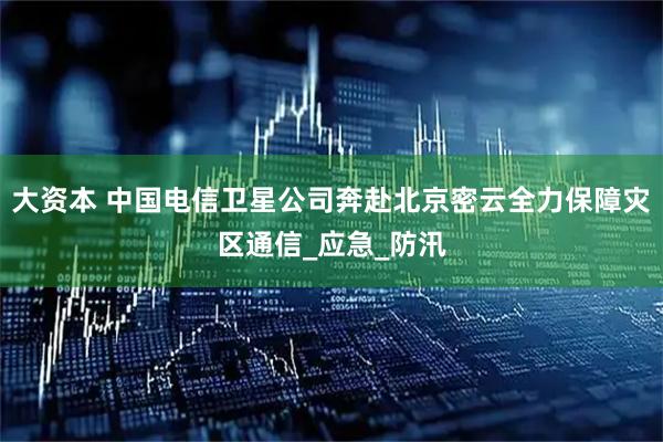 大资本 中国电信卫星公司奔赴北京密云全力保障灾区通信_应急_防汛