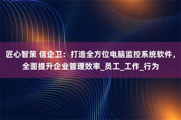 匠心智策 信企卫：打造全方位电脑监控系统软件，全面提升企业管理效率_员工_工作_行为