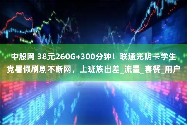 中股网 38元260G+300分钟！联通光阴卡学生党暑假刷剧不断网，上班族出差_流量_套餐_用户