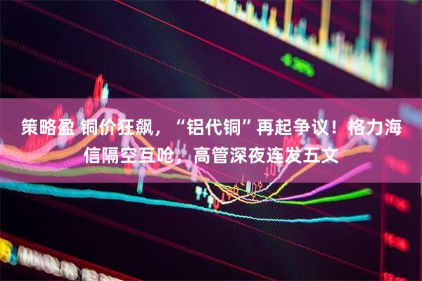 策略盈 铜价狂飙，“铝代铜”再起争议！格力海信隔空互呛，高管深夜连发五文