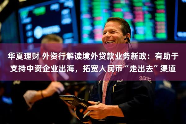 华夏理财 外资行解读境外贷款业务新政：有助于支持中资企业出海，拓宽人民币“走出去”渠道
