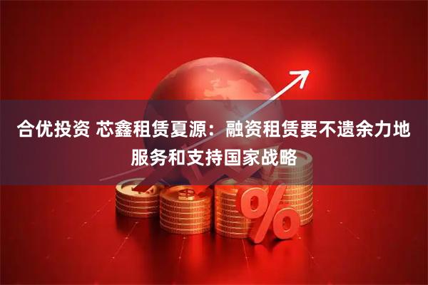 合优投资 芯鑫租赁夏源：融资租赁要不遗余力地服务和支持国家战略