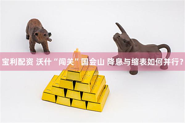 宝利配资 沃什“闯关”国会山 降息与缩表如何并行？