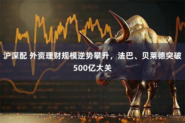 沪深配 外资理财规模逆势攀升，法巴、贝莱德突破500亿大关