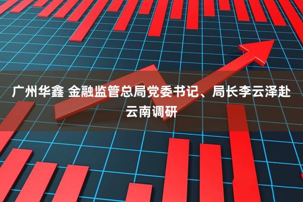 广州华鑫 金融监管总局党委书记、局长李云泽赴云南调研