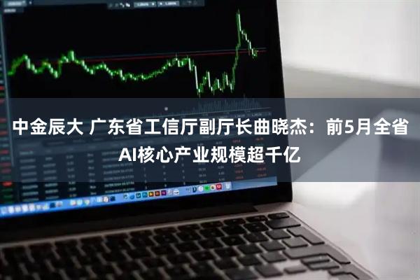 中金辰大 广东省工信厅副厅长曲晓杰：前5月全省AI核心产业规模超千亿