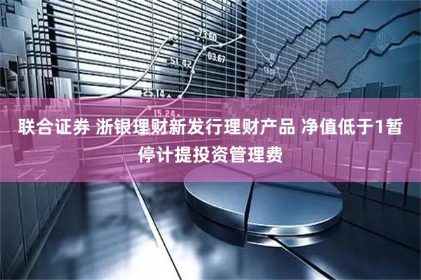 联合证券 浙银理财新发行理财产品 净值低于1暂停计提投资管理费