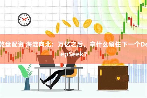 乾盘配资 海淀向北：万亿之后，拿什么留住下一个DeepSeek？