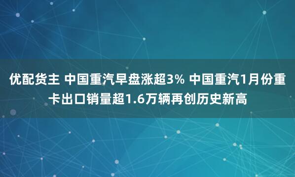 优配货主 中国重汽早盘涨超3% 中国重汽1月份重卡出口销量超1.6万辆再创历史新高