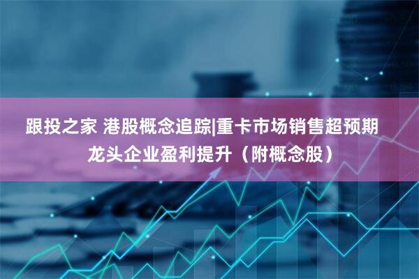 跟投之家 港股概念追踪|重卡市场销售超预期   龙头企业盈利提升（附概念股）