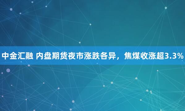 中金汇融 内盘期货夜市涨跌各异，焦煤收涨超3.3%