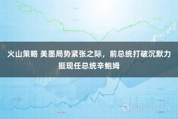 火山策略 美墨局势紧张之际，前总统打破沉默力挺现任总统辛鲍姆