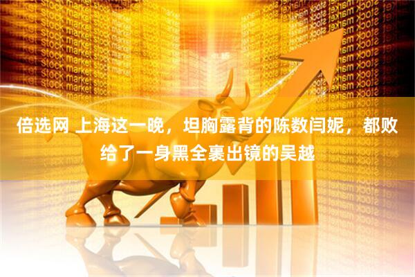 倍选网 上海这一晚，坦胸露背的陈数闫妮，都败给了一身黑全裹出镜的吴越