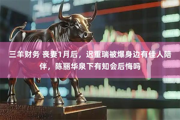 三羊财务 丧妻1月后，迟重瑞被爆身边有佳人陪伴，陈丽华泉下有知会后悔吗