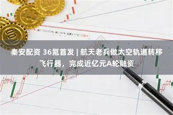 秦安配资 36氪首发 | 航天老兵做太空轨道转移飞行器，完成近亿元A轮融资