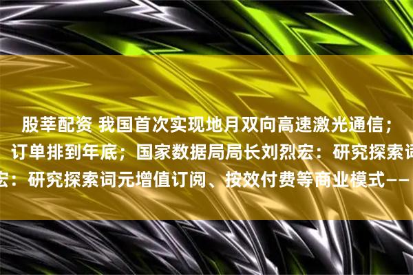 股莘配资 我国首次实现地月双向高速激光通信；千亿液冷赛道加速升温，订单排到年底；国家数据局局长刘烈宏：研究探索词元增值订阅、按效付费等商业模式——《投资早参》